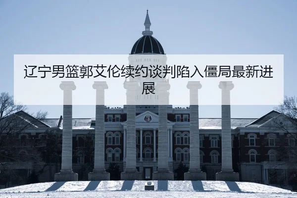 辽宁男篮郭艾伦续约谈判陷入僵局最新进展