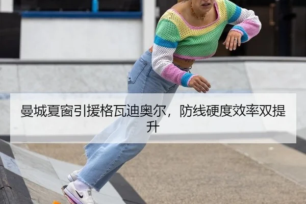 曼城夏窗引援格瓦迪奥尔，防线硬度效率双提升