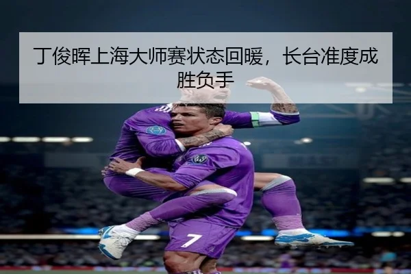 丁俊晖上海大师赛状态回暖，长台准度成胜负手