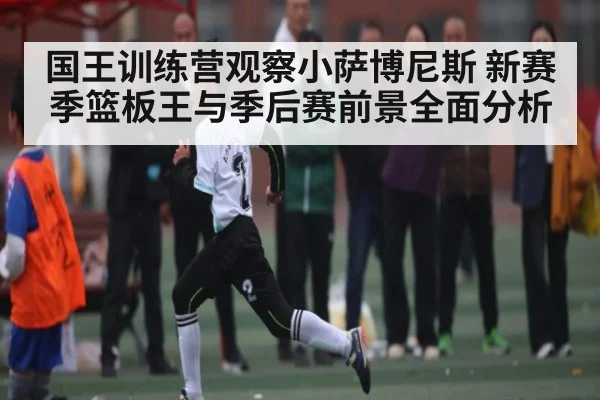 国王训练营观察小萨博尼斯 新赛季篮板王与季后赛前景全面分析